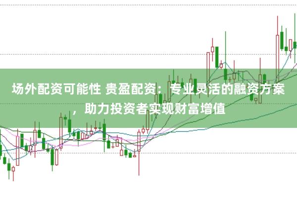 场外配资可能性 贵盈配资：专业灵活的融资方案，助力投资者实现财富增值