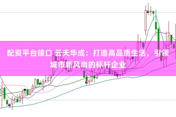 配资平台接口 云天华成：打造高品质生活，引领城市新风尚的标杆企业