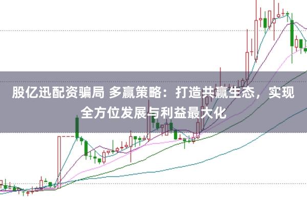 股亿迅配资骗局 多赢策略：打造共赢生态，实现全方位发展与利益最大化