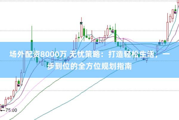 场外配资8000万 无忧策略：打造轻松生活，一步到位的全方位规划指南