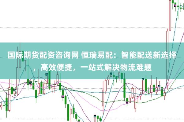 国际期货配资咨询网 恒瑞易配：智能配送新选择，高效便捷，一站式解决物流难题