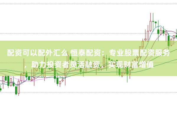 配资可以配外汇么 恒泰配资：专业股票配资服务，助力投资者灵活融资，实现财富增值