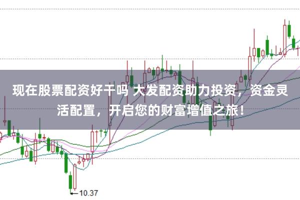 现在股票配资好干吗 大发配资助力投资，资金灵活配置，开启您的财富增值之旅！