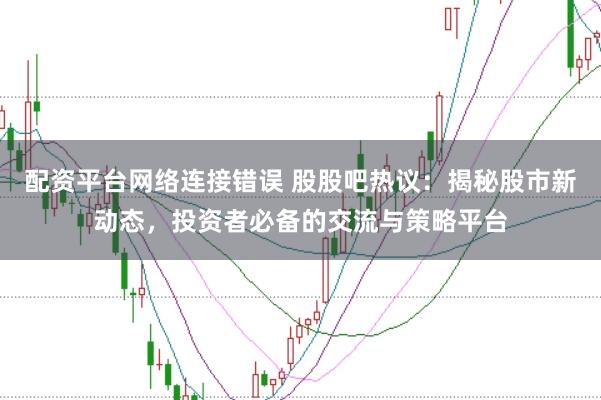配资平台网络连接错误 股股吧热议：揭秘股市新动态，投资者必备的交流与策略平台