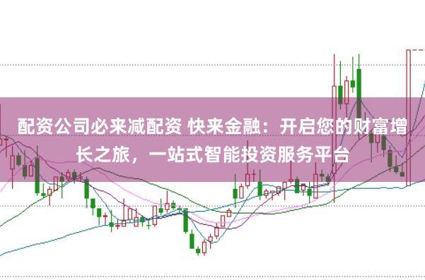 配资公司必来减配资 快来金融：开启您的财富增长之旅，一站式智能投资服务平台