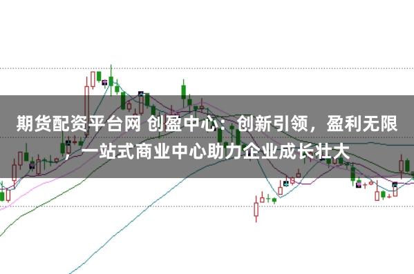 期货配资平台网 创盈中心：创新引领，盈利无限，一站式商业中心助力企业成长壮大