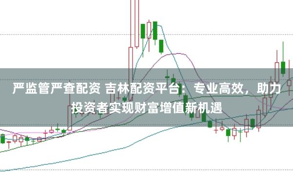 严监管严查配资 吉林配资平台：专业高效，助力投资者实现财富增值新机遇