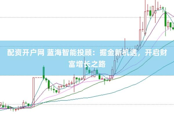 配资开户网 蓝海智能投顾：掘金新机遇，开启财富增长之路