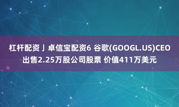杠杆配资亅卓信宝配资6 谷歌(GOOGL.US)CEO出售2.25万股公司股票 价值411万美元
