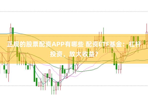 正规的股票配资APP有哪些 配资ETF基金：杠杆投资，放大收益？