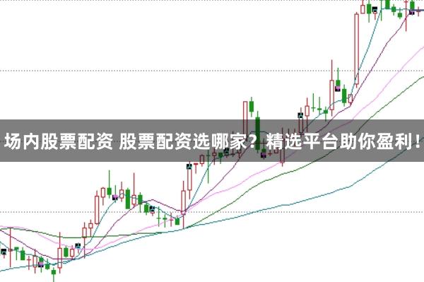 场内股票配资 股票配资选哪家？精选平台助你盈利！