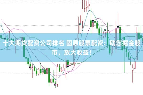 十大期货配资公司排名 固原股票配资：助您掘金股市，放大收益！
