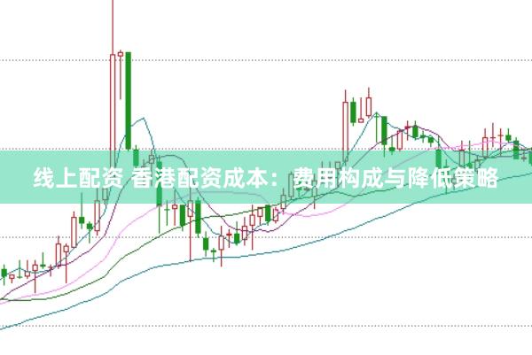 线上配资 香港配资成本：费用构成与降低策略