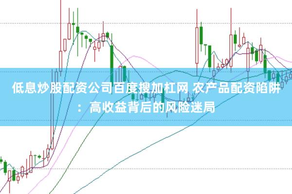 低息炒股配资公司百度搜加杠网 农产品配资陷阱：高收益背后的风险迷局