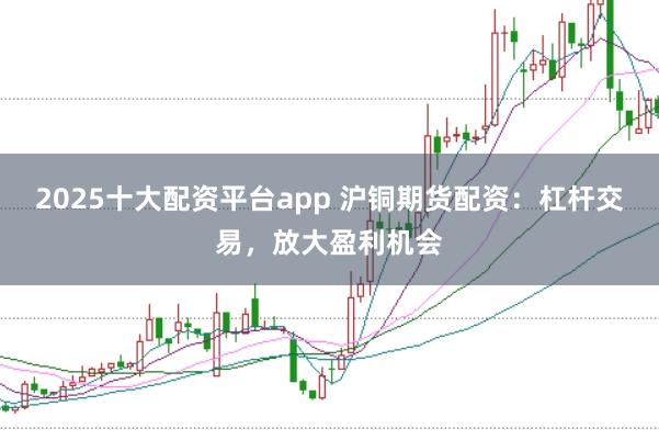 2025十大配资平台app 沪铜期货配资：杠杆交易，放大盈利机会