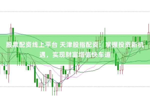 股票配资线上平台 天津股指配资：掌握投资新机遇，实现财富增值快车道
